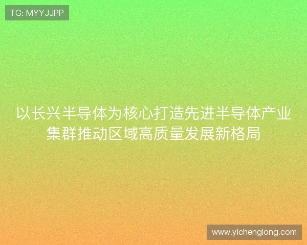 以长兴半导体为核心打造先进半导体产业集群推动区域高质量发展新格局